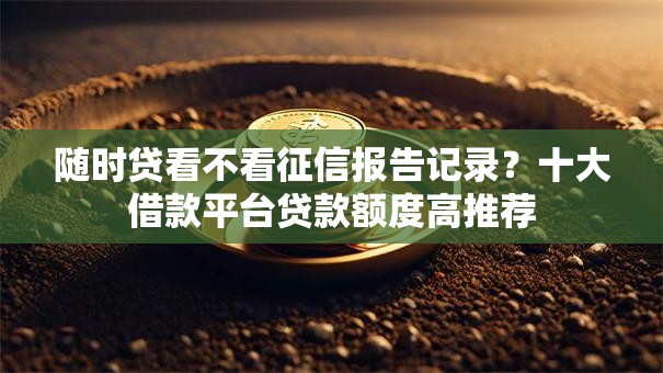随时贷看不看征信报告记录？十大借款平台贷款额度高推荐