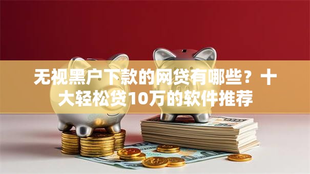 无视黑户下款的网贷有哪些?十大轻松贷10万的软件推荐 无视黑户下款的网贷有哪些?十大轻松贷10万的软件推荐