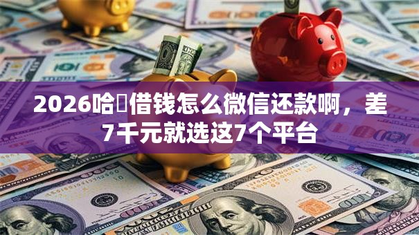 2026哈啰借钱怎么微信还款啊，差7千元就选这7个平台