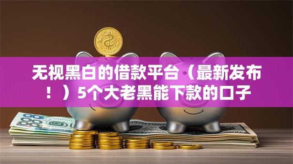 无视黑白的借款平台(最新发布!)5个大老黑能下款的口子 无视黑白的借款平台(最新发布!)5个大老黑能下款的口子