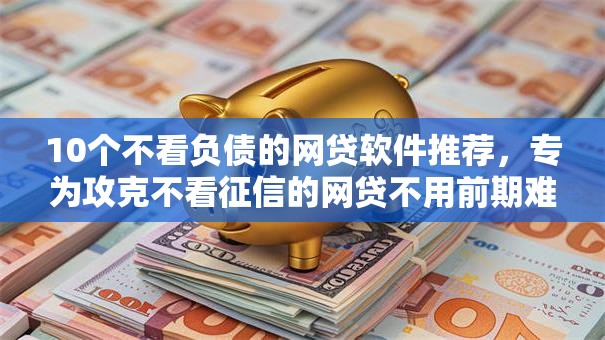 10个不看负债的网贷软件推荐，专为攻克不看征信的网贷不用前期难题