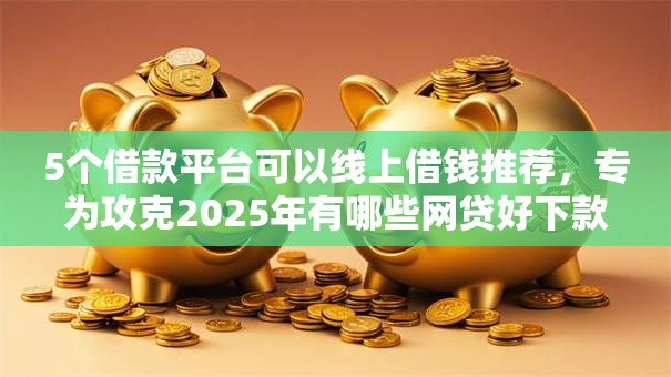 5个借款平台可以线上借钱推荐，专为攻克2025年有哪些网贷好下款的平台难题
