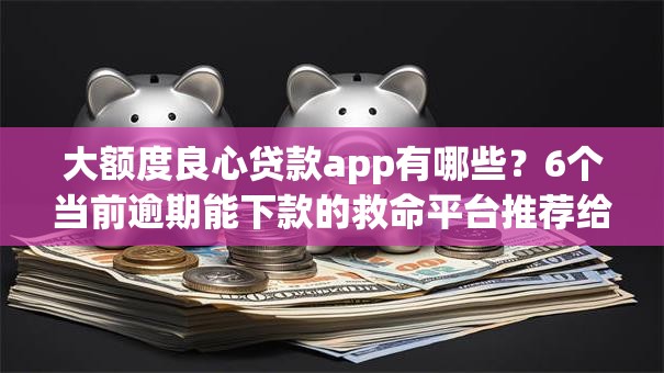 大额度良心贷款app有哪些？6个当前逾期能下款的救命平台推荐给你