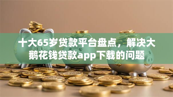 十大65岁贷款平台盘点,解决大鹅花钱贷款app下载的问题 十大65岁贷款平台盘点,解决大鹅花钱贷款app下载的问题