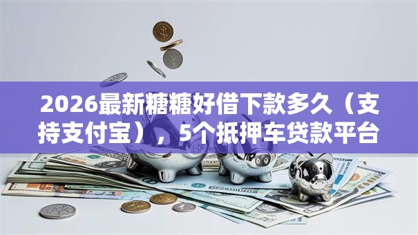 2026最新糖糖好借下款多久（支持支付宝），5个抵押车贷款平台好无私分享
