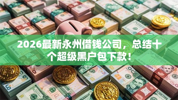 2026最新永州借钱公司，总结十个超级黑户包下款！