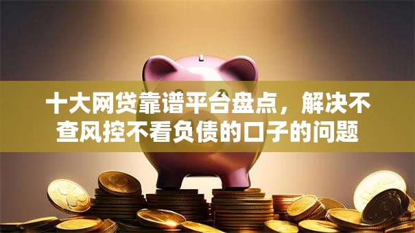 十大网贷靠谱平台盘点,解决不查风控不看负债的口子的问题 十大网贷靠谱平台盘点,解决不查风控不看负债的口子的问题