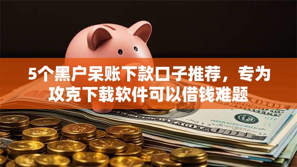 5个黑户呆账下款口子推荐,专为攻克下载软件可以借钱难题 5个黑户呆账下款口子推荐,专为攻克下载软件可以借钱难题