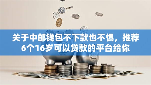 关于中邮钱包不下款也不惧，推荐6个16岁可以贷款的平台给你