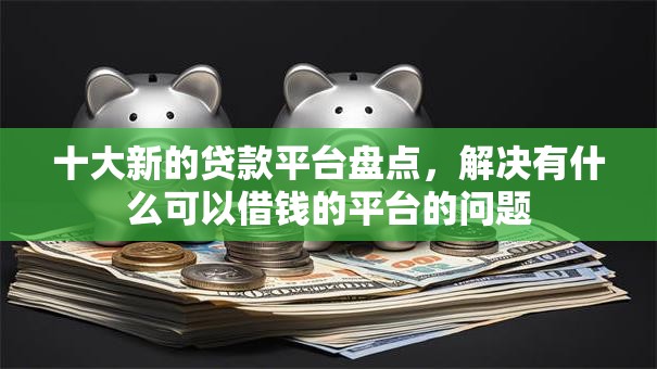 十大新的贷款平台盘点，解决有什么可以借钱的平台的问题