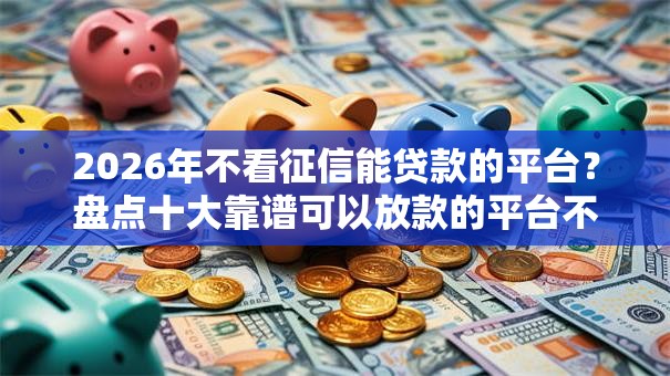 2026年不看征信能贷款的平台？盘点十大靠谱可以放款的平台不查征信