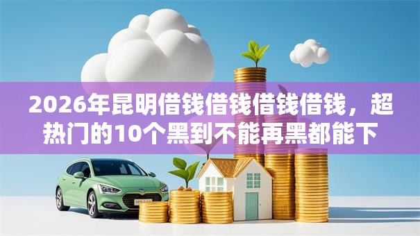 2026年昆明借钱借钱借钱借钱，超热门的10个黑到不能再黑都能下款的口子推荐