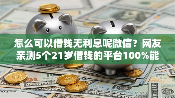 怎么可以借钱无利息呢微信?网友亲测5个21岁借钱的平台100%能借到盘点 怎么可以借钱无利息呢微信?网友亲测5个21岁借钱的平台100%能借到盘点