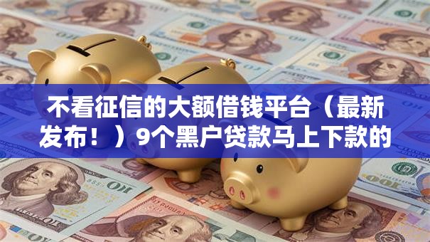 不看征信的大额借钱平台（最新发布！）9个黑户贷款马上下款的口子