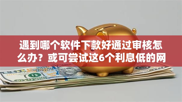 遇到哪个软件下款好通过审核怎么办？或可尝试这6个利息低的网贷口子