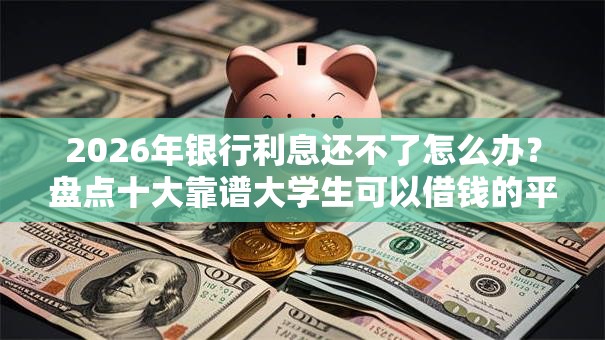 2026年银行利息还不了怎么办？盘点十大靠谱大学生可以借钱的平台