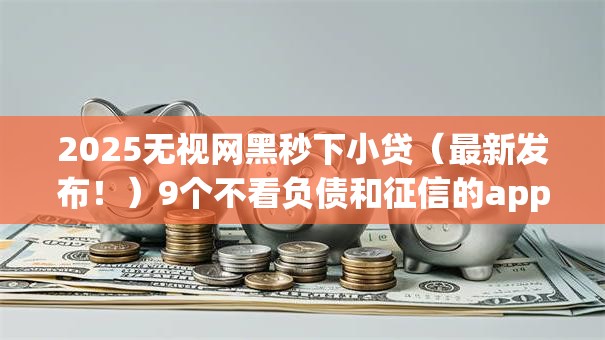 2025无视网黑秒下小贷（最新发布！）9个不看负债和征信的app