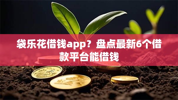 袋乐花借钱app?盘点最新6个借款平台能借钱 袋乐花借钱app?盘点最新6个借款平台能借钱