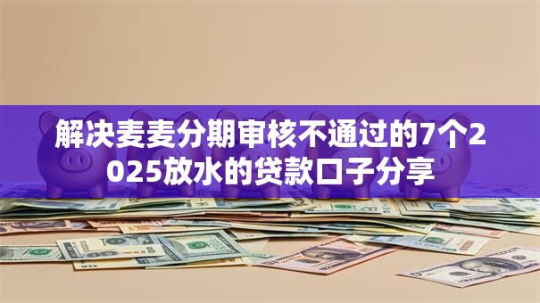 解决麦麦分期审核不通过的7个2025放水的贷款口子分享