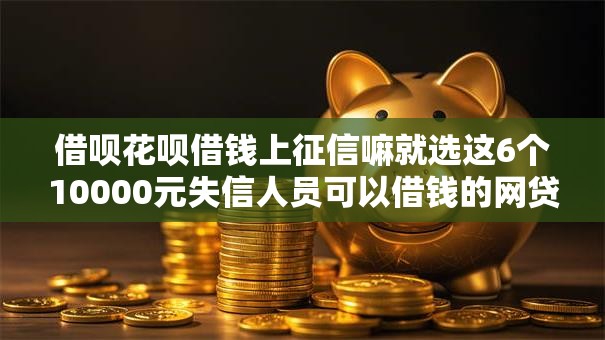 借呗花呗借钱上征信嘛就选这6个10000元失信人员可以借钱的网贷软件