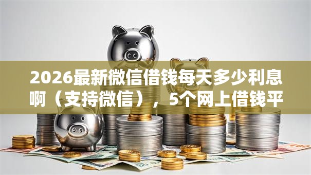 2026最新微信借钱每天多少利息啊（支持微信），5个网上借钱平台好无私分享