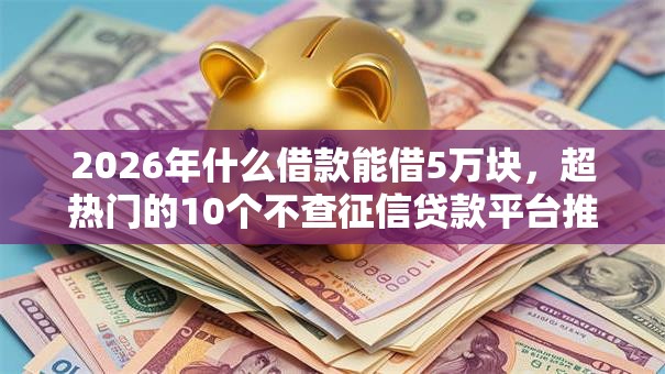 2026年什么借款能借5万块，超热门的10个不查征信贷款平台推荐