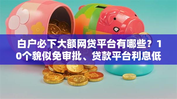 白户必下大额网贷平台有哪些?10个貌似免审批、贷款平台利息低又正规合集 白户必下大额网贷平台有哪些?10个貌似免审批、贷款平台利息低又正规合集