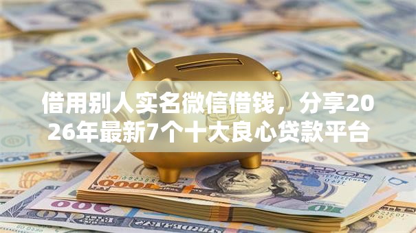 借用别人实名微信借钱,分享2026年最新7个十大良心贷款平台 借用别人实名微信借钱,分享2026年最新7个十大良心贷款平台