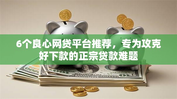 6个良心网贷平台推荐,专为攻克好下款的正宗贷款难题 6个良心网贷平台推荐,专为攻克好下款的正宗贷款难题
