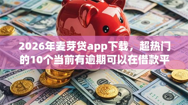 2026年麦芽贷app下载，超热门的10个当前有逾期可以在借款平台借钱推荐