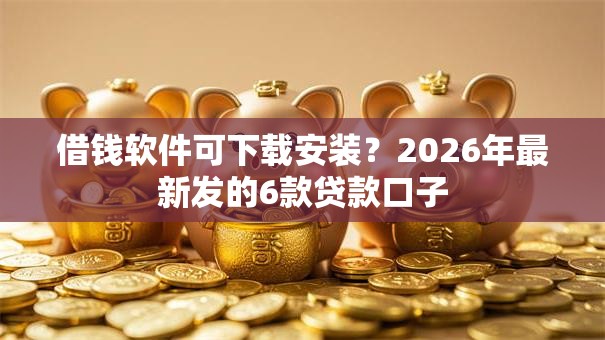 借钱软件可下载安装？2026年最新发的6款贷款口子