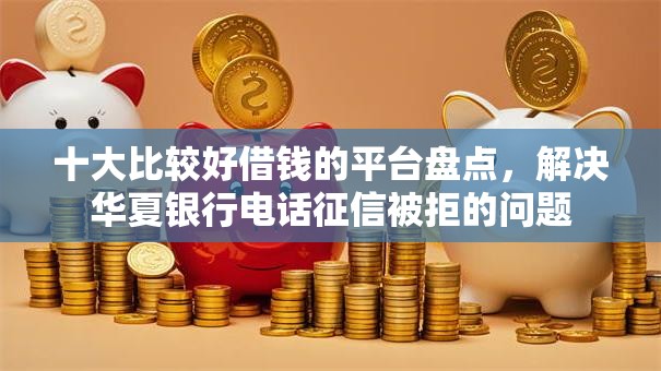 十大比较好借钱的平台盘点，解决华夏银行电话征信被拒的问题