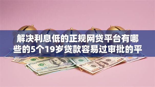 解决利息低的正规网贷平台有哪些的5个19岁贷款容易过审批的平台分享 解决利息低的正规网贷平台有哪些的5个19岁贷款容易过审批的平台分享