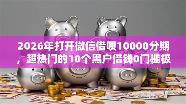 2026年打开微信借呗10000分期，超热门的10个黑户借钱0门槛极速下款软件推荐