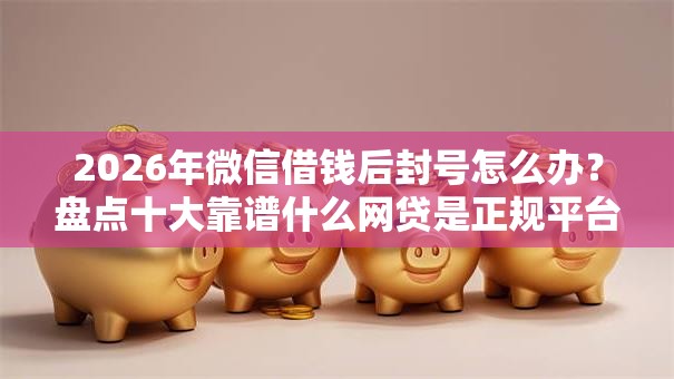 2026年微信借钱后封号怎么办？盘点十大靠谱什么网贷是正规平台