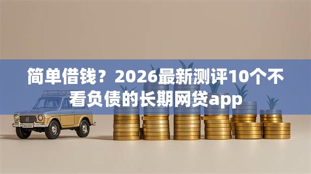 简单借钱?2026最新测评10个不看负债的长期网贷app 简单借钱?2026最新测评10个不看负债的长期网贷app