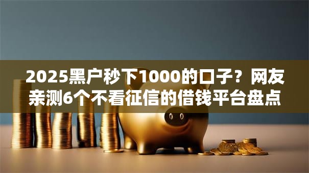2025黑户秒下1000的口子？网友亲测6个不看征信的借钱平台盘点