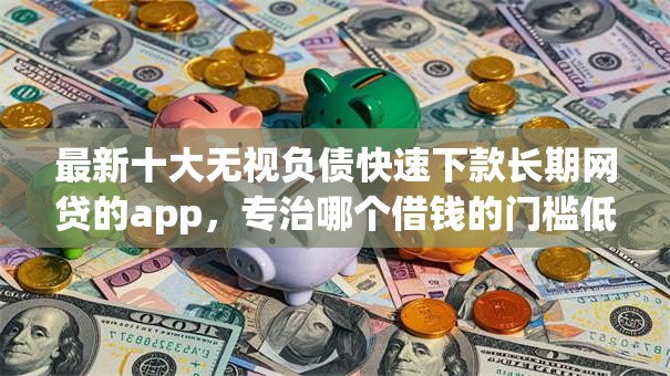 最新十大无视负债快速下款长期网贷的app，专治哪个借钱的门槛低
