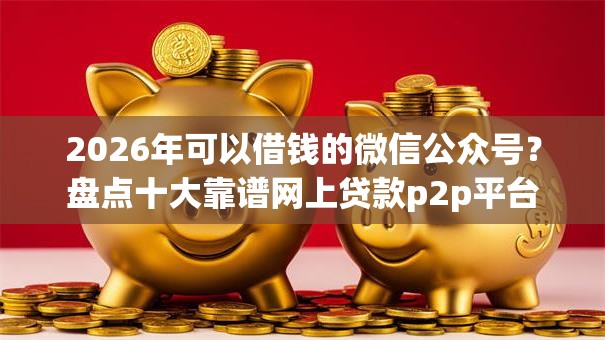 2026年可以借钱的微信公众号？盘点十大靠谱网上贷款p2p平台