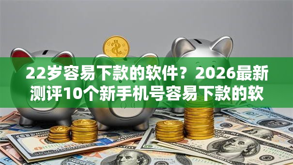 22岁容易下款的软件？2026最新测评10个新手机号容易下款的软件