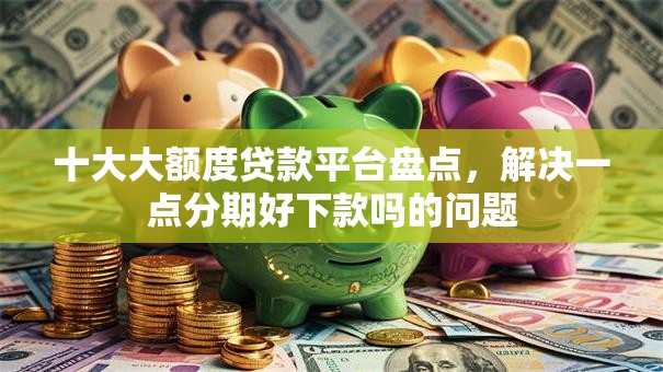 十大大额度贷款平台盘点，解决一点分期好下款吗的问题