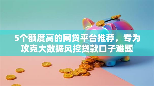 5个额度高的网贷平台推荐，专为攻克大数据风控贷款口子难题