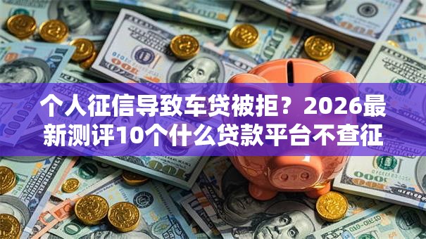 个人征信导致车贷被拒?2026最新测评10个什么贷款平台不查征信 个人征信导致车贷被拒?2026最新测评10个什么贷款平台不查征信