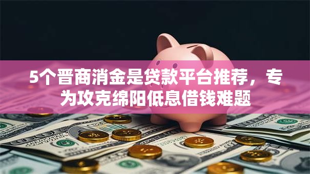 5个晋商消金是贷款平台推荐，专为攻克绵阳低息借钱难题
