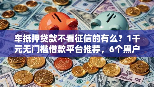 车抵押贷款不看征信的有么？1千元无门槛借款平台推荐，6个黑户都能下的软件盘点