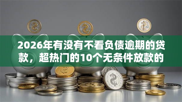 2026年有没有不看负债逾期的贷款，超热门的10个无条件放款的平台推荐