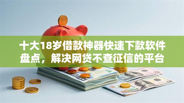 十大18岁借款神器快速下款软件盘点，解决网贷不查征信的平台有哪些的问题
