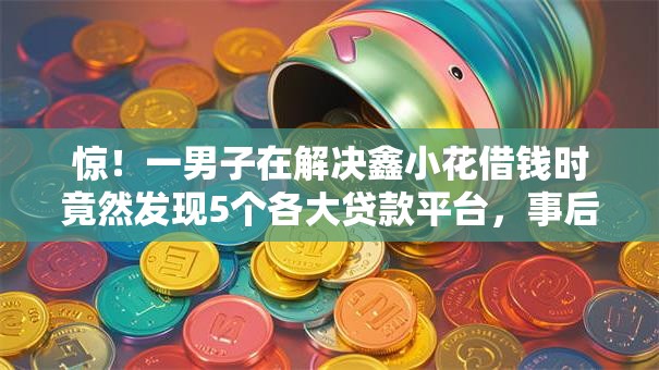 惊！一男子在解决鑫小花借钱时竟然发现5个各大贷款平台，事后分享了出来