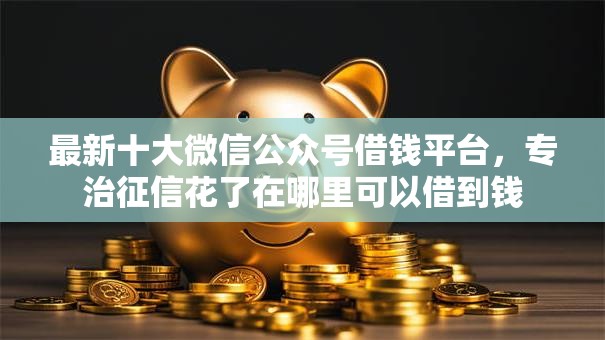 最新十大微信公众号借钱平台，专治征信花了在哪里可以借到钱