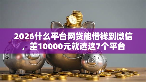 2026什么平台网贷能借钱到微信,差10000元就选这7个平台 2026什么平台网贷能借钱到微信,差10000元就选这7个平台